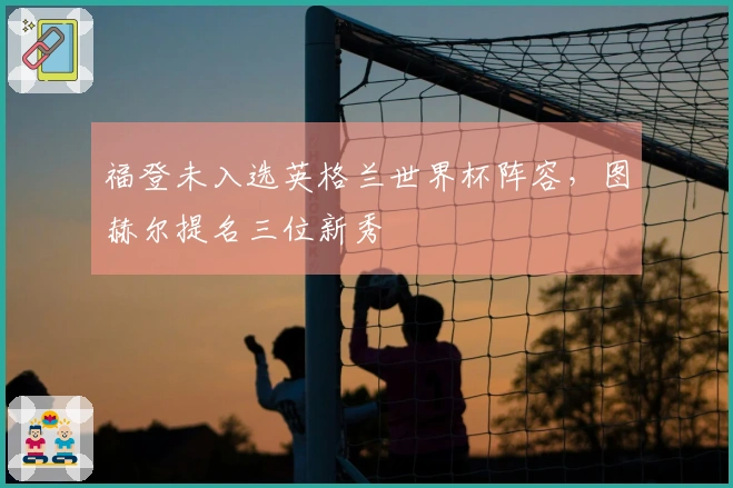 福登未入选英格兰世界杯阵容，图赫尔提名三位新秀