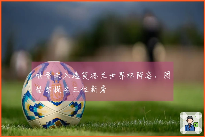 福登未入选英格兰世界杯阵容，图赫尔提名三位新秀